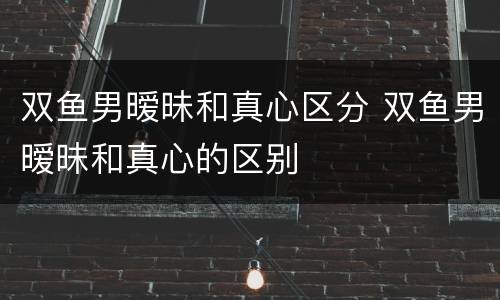 双鱼男暧昧和真心区分 双鱼男暧昧和真心的区别