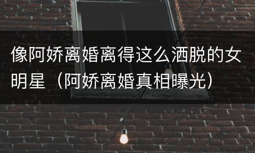 像阿娇离婚离得这么洒脱的女明星（阿娇离婚真相曝光）