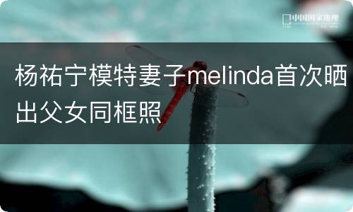 杨祐宁模特妻子melinda首次晒出父女同框照