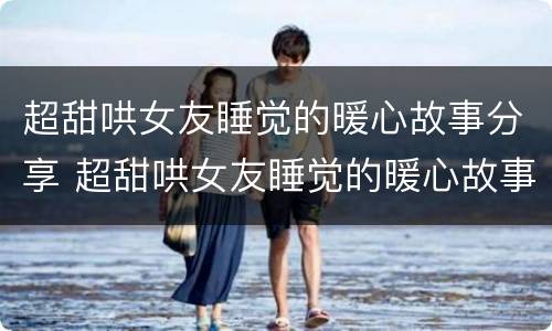 超甜哄女友睡觉的暖心故事分享 超甜哄女友睡觉的暖心故事分享给男友