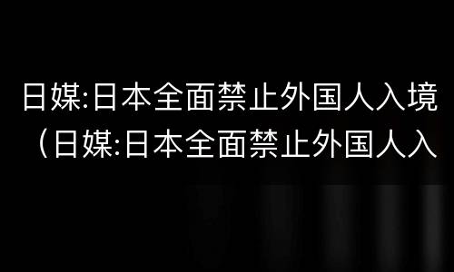 日媒:日本全面禁止外国人入境（日媒:日本全面禁止外国人入境出境管理法）