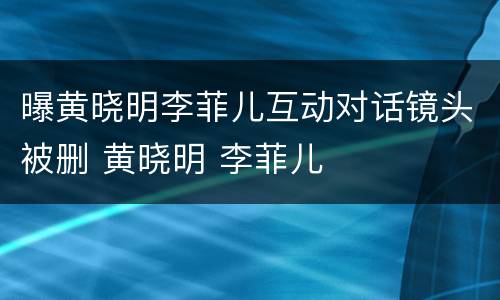 曝黄晓明李菲儿互动对话镜头被删 黄晓明 李菲儿