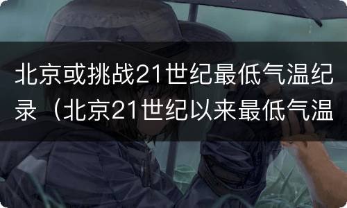 北京或挑战21世纪最低气温纪录（北京21世纪以来最低气温）
