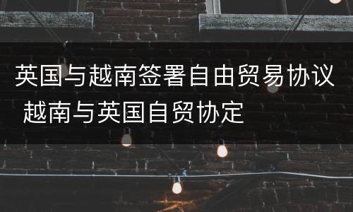 英国与越南签署自由贸易协议 越南与英国自贸协定