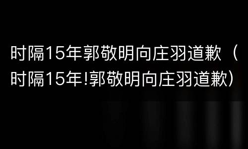 时隔15年郭敬明向庄羽道歉（时隔15年!郭敬明向庄羽道歉）