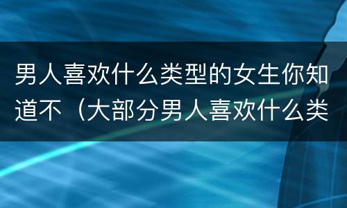 男人喜欢什么类型的女生你知道不（大部分男人喜欢什么类型的女生）