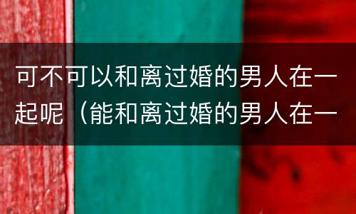 可不可以和离过婚的男人在一起呢（能和离过婚的男人在一起吗）