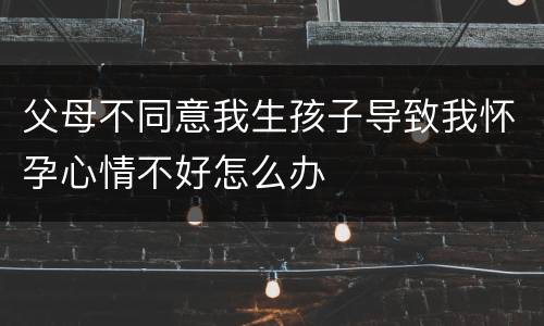 父母不同意我生孩子导致我怀孕心情不好怎么办