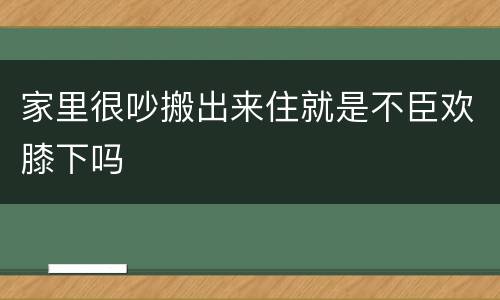 家里很吵搬出来住就是不臣欢膝下吗