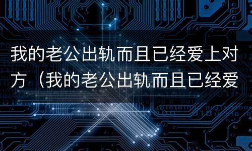 我的老公出轨而且已经爱上对方（我的老公出轨而且已经爱上对方怎么办）