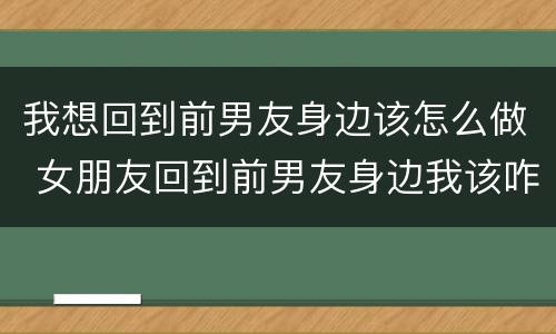 我想回到前男友身边该怎么做 女朋友回到前男友身边我该咋做