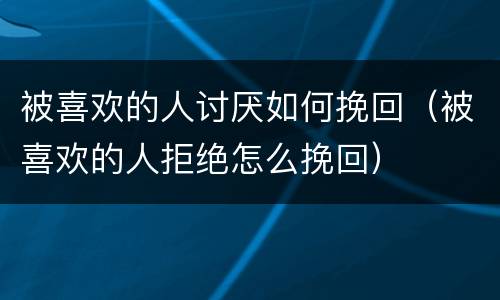 被喜欢的人讨厌如何挽回（被喜欢的人拒绝怎么挽回）