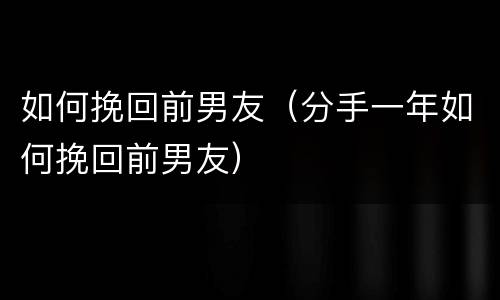 如何挽回前男友（分手一年如何挽回前男友）