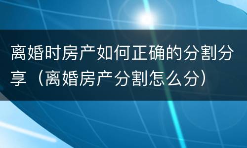 离婚时房产如何正确的分割分享（离婚房产分割怎么分）