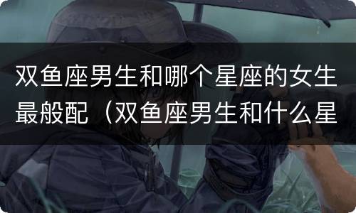 双鱼座男生和哪个星座的女生最般配（双鱼座男生和什么星座女生）