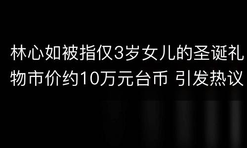 林心如被指仅3岁女儿的圣诞礼物市价约10万元台币 引发热议