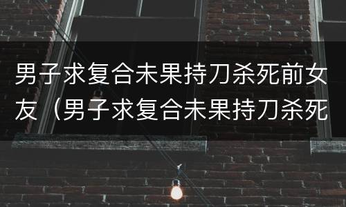 男子求复合未果持刀杀死前女友（男子求复合未果持刀杀死前女友的视频）