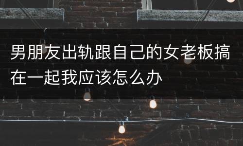 男朋友出轨跟自己的女老板搞在一起我应该怎么办