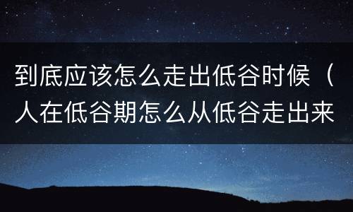 到底应该怎么走出低谷时候（人在低谷期怎么从低谷走出来）
