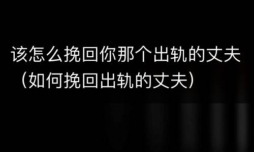 该怎么挽回你那个出轨的丈夫（如何挽回出轨的丈夫）