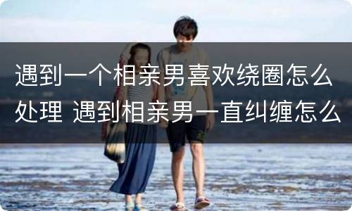 遇到一个相亲男喜欢绕圈怎么处理 遇到相亲男一直纠缠怎么办