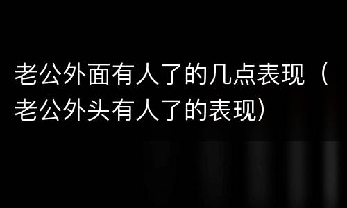 老公外面有人了的几点表现（老公外头有人了的表现）