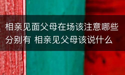 相亲见面父母在场该注意哪些分别有 相亲见父母该说什么