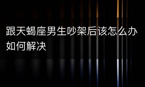 跟天蝎座男生吵架后该怎么办如何解决