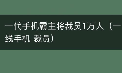 一代手机霸主将裁员1万人（一线手机 裁员）