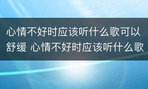 心情不好时应该听什么歌可以舒缓 心情不好时应该听什么歌可以舒缓一下