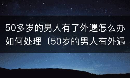 50多岁的男人有了外遇怎么办如何处理（50岁的男人有外遇是啥样的）