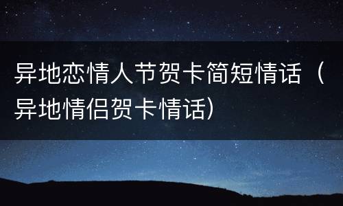 异地恋情人节贺卡简短情话（异地情侣贺卡情话）
