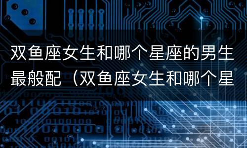 双鱼座女生和哪个星座的男生最般配（双鱼座女生和哪个星座男生更般配）
