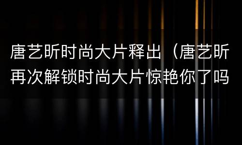 唐艺昕时尚大片释出（唐艺昕再次解锁时尚大片惊艳你了吗?）