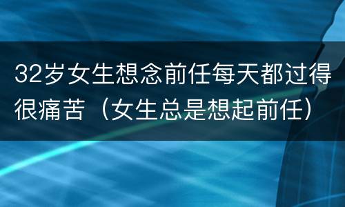 32岁女生想念前任每天都过得很痛苦（女生总是想起前任）