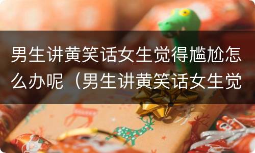 男生讲黄笑话女生觉得尴尬怎么办呢（男生讲黄笑话女生觉得尴尬怎么办呢图片）