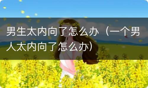 男生太内向了怎么办（一个男人太内向了怎么办）