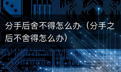 分手后舍不得怎么办（分手之后不舍得怎么办）