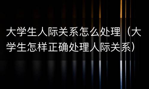 大学生人际关系怎么处理（大学生怎样正确处理人际关系）