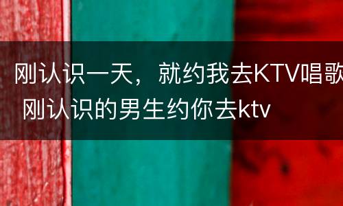 刚认识一天，就约我去KTV唱歌 刚认识的男生约你去ktv