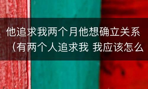 他追求我两个月他想确立关系（有两个人追求我 我应该怎么办）