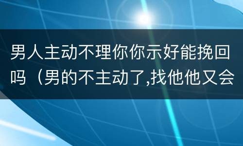 男人主动不理你你示好能挽回吗（男的不主动了,找他他又会理你的这种）