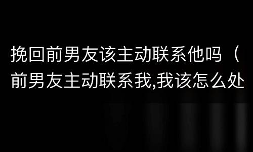 挽回前男友该主动联系他吗（前男友主动联系我,我该怎么处理）