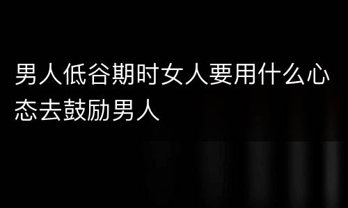 男人低谷期时女人要用什么心态去鼓励男人
