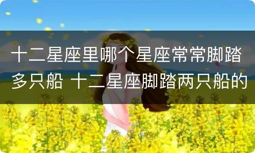 十二星座里哪个星座常常脚踏多只船 十二星座脚踏两只船的概率
