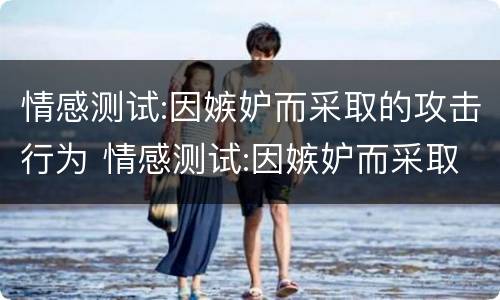 情感测试:因嫉妒而采取的攻击行为 情感测试:因嫉妒而采取的攻击行为是