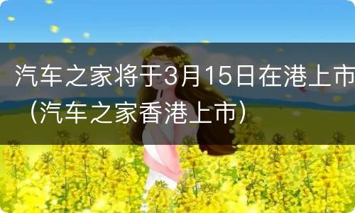 汽车之家将于3月15日在港上市（汽车之家香港上市）
