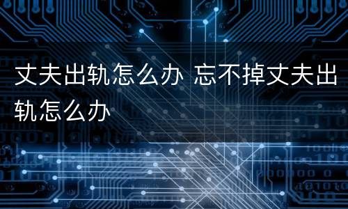 丈夫出轨怎么办 忘不掉丈夫出轨怎么办