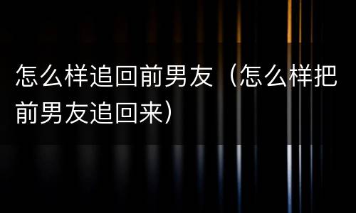 怎么样追回前男友（怎么样把前男友追回来）