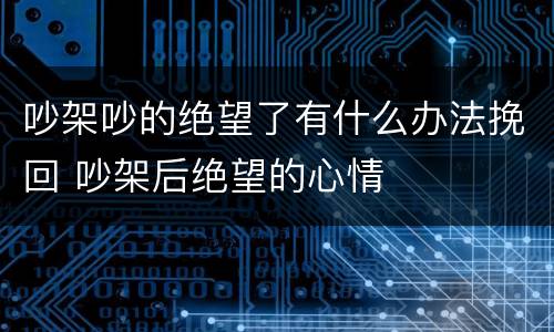 吵架吵的绝望了有什么办法挽回 吵架后绝望的心情